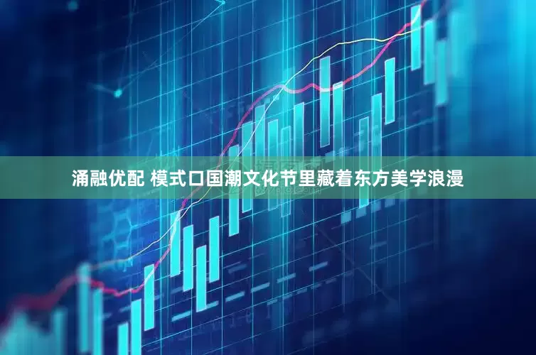 涌融优配 模式口国潮文化节里藏着东方美学浪漫