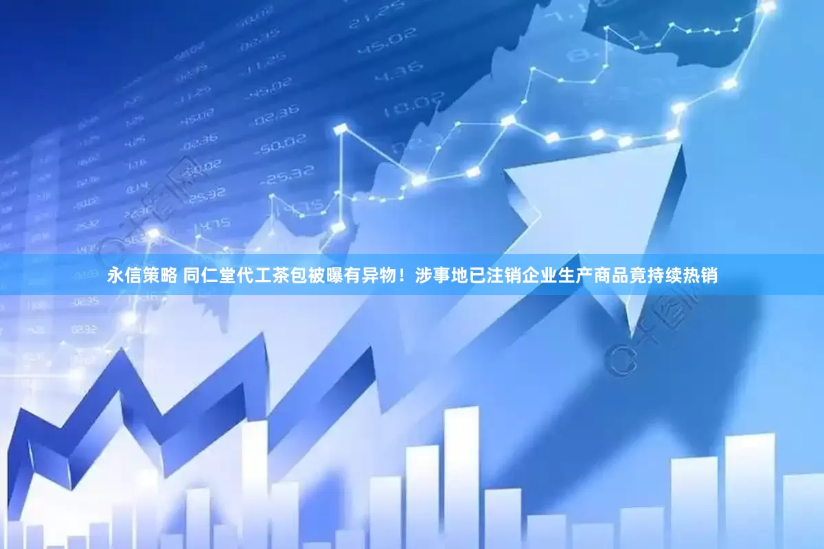 永信策略 同仁堂代工茶包被曝有异物！涉事地已注销企业生产商品竟持续热销