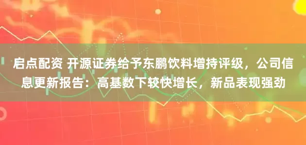 启点配资 开源证券给予东鹏饮料增持评级，公司信息更新报告：高基数下较快增长，新品表现强劲
