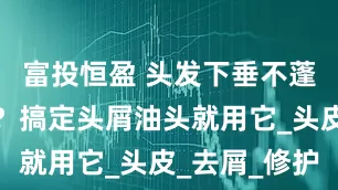富投恒盈 头发下垂不蓬松怎么办？搞定头屑油头就用它_头皮_去屑_修护