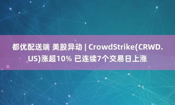 都优配送端 美股异动 | CrowdStrike(CRWD.US)涨超10% 已连续7个交易日上涨