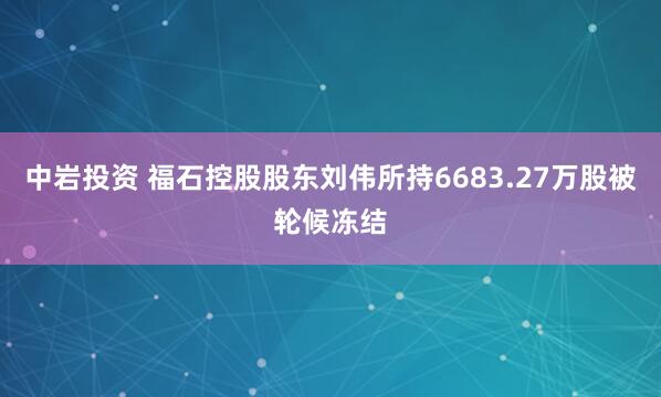 中岩投资 福石控股股东刘伟所持6683.27万股被轮候冻结