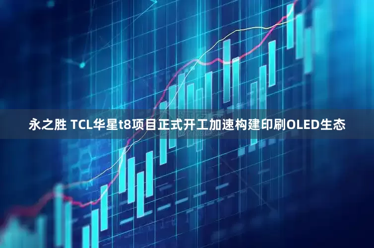 永之胜 TCL华星t8项目正式开工加速构建印刷OLED生态