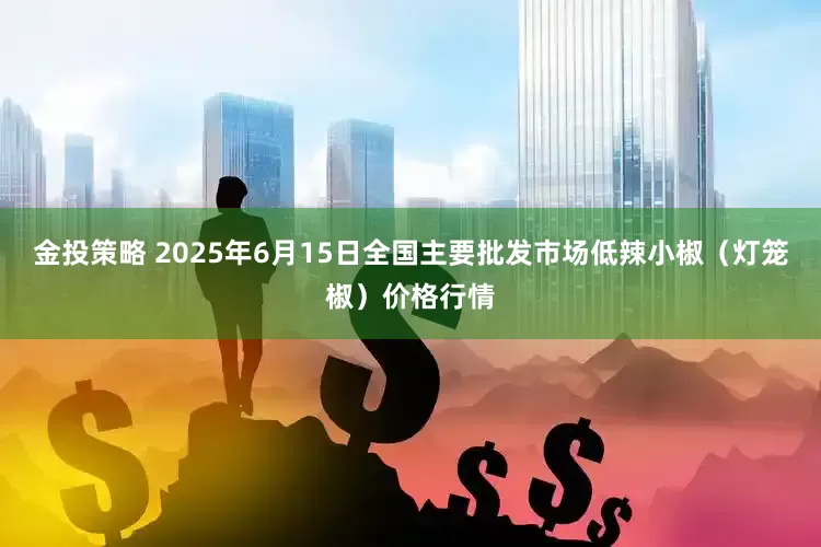 金投策略 2025年6月15日全国主要批发市场低辣小椒（灯笼椒）价格行情