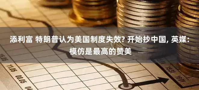 添利富 特朗普认为美国制度失效? 开始抄中国, 英媒: 模仿是最高的赞美