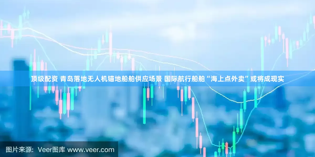 顶级配资 青岛落地无人机锚地船舶供应场景 国际航行船舶“海上点外卖”或将成现实