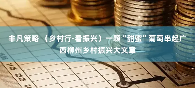非凡策略 （乡村行·看振兴）一颗“甜蜜”葡萄串起广西柳州乡村振兴大文章