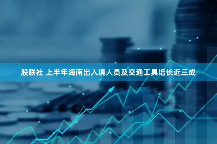 股联社 上半年海南出入境人员及交通工具增长近三成