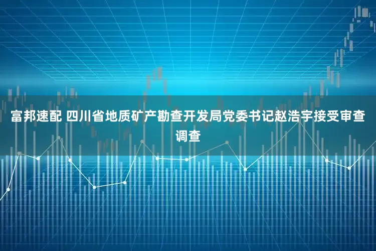 富邦速配 四川省地质矿产勘查开发局党委书记赵浩宇接受审查调查